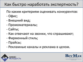 Как быстро наработать экспертность?
По каким критериям оценивать конкурентов:
- Офис;
- Внешний вид;
- Промоматериалы;
- Сайты;
- Как отвечают на звонки, что спрашивают;
- Фирменный стиль;
- Прайсы;
- Рекламные каналы и реклама в целом.
 