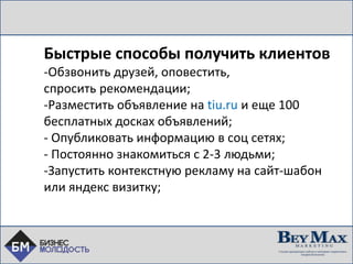 Быстрые способы получить клиентов
-Обзвонить друзей, оповестить,
спросить рекомендации;
-Разместить объявление на tiu.ru и еще 100
бесплатных досках объявлений;
- Опубликовать информацию в соц сетях;
- Постоянно знакомиться с 2-3 людьми;
-Запустить контекстную рекламу на сайт-шабон
или яндекс визитку;
 