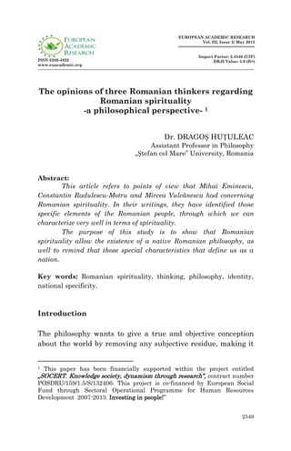 2549
ISSN 2286-4822
www.euacademic.org
EUROPEAN ACADEMIC RESEARCH
Vol. III, Issue 2/ May 2015
Impact Factor: 3.4546 (UIF)
DRJI Value: 5.9 (B+)
The opinions of three Romanian thinkers regarding
Romanian spirituality
-a philosophical perspective- 1
Dr. DRAGOȘ HUȚULEAC
Assistant Professor in Philosophy
„Ștefan cel Mare” University, Romania
Abstract:
This article refers to points of view that Mihai Eminescu,
Constantin Radulescu-Motru and Mircea Vulcănescu had concerning
Romanian spirituality. In their writings, they have identified those
specific elements of the Romanian people, through which we can
characterize very well in terms of spirituality.
The purpose of this study is to show that Romanian
spirituality allow the existence of a native Romanian philosophy, as
well to remind that those special characteristics that define us as a
nation.
Key words: Romanian spirituality, thinking, philosophy, identity,
national specificity.
Introduction
The philosophy wants to give a true and objective conception
about the world by removing any subjective residue, making it
1 This paper has been financially supported within the project entitled
„SOCERT. Knowledge society, dynamism through research”, contract number
POSDRU/159/1.5/S/132406. This project is co-financed by European Social
Fund through Sectoral Operational Programme for Human Resources
Development 2007-2013. Investing in people!”
 