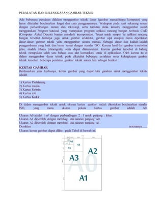 PERALATAN DAN KELENGKAPAN GAMBAR TEKNIK
Ada beberapa peralatan didalam menggambar teknik dasar (gambar manual/tanpa komputer) yang
harus diketahui berdasarkan fungsi dan cara penggunaannya. Walaupun pada saat sekarang sesuai
dengan perkembangan zaman dan teknologi, serta tuntutan dunia industri, menggambar sudah
menggunakan Program Autocad yang merupakan program aplikasi rancang bangun berbasis CAD
(Computer Aided Desain) buatan autodesk incorporation. Tetapi untuk sampai ke aplikasi rancang
bangun tersebut tentunya juga untuk gambar arsitektur, gambar sipil ataupun mesin diperlukan
dasar-dasar gambar teknik yaitu menggambar secara manual. Sebagai dasar dan kaidah-kaidah
penggambaran yang baik dan benar sesuai dengan standar ISO. Karena hasil dari gambar tersebebut
jelas, mudah dibaca (dimengerti), serta dapat dilaksanakan. Karena gambar tersebut di bidang
teknik merupakan salah satu bahasa atau alat komunikasi untuk di aplikasikan. Oleh karena itu di
dalam menggambar dasar teknik perlu diketahui beberapa peralatan serta kelengkapan gambar
teknik tersebut. beberapa peralatan gambar teknik antara lain sebagai berikut :
KERTAS GAMBAR
Berdasarkan jenis kertasnya, kertas gambar yang dapat kita gunakan untuk menggambar teknik
adalah
1) Kertas Padalarang
2) Kertas manila
3) Kertas Strimin
4) Kertas roti
5) Kertas Kalkir
Di dalam menggambar teknik untuk ukuran kertas gambar sudah ditentukan berdasarkan standar
ISO, yang mana ukuran pokok kertas gambar adalah A0.
Ukuran A0 adalah 1 m2 dengan perbandingan 2 : 1 untuk panjang : lebar.
Ukuran A1 diperoleh dengan membagi dua ukuran panjang A0.
Ukuran A2 diperoleh dengan membagi dua ukuran panjang A1.
Demikian seterusnya.......
Ukuran kertas gambar dapat dilihat pada Tabel di bawah ini.
 