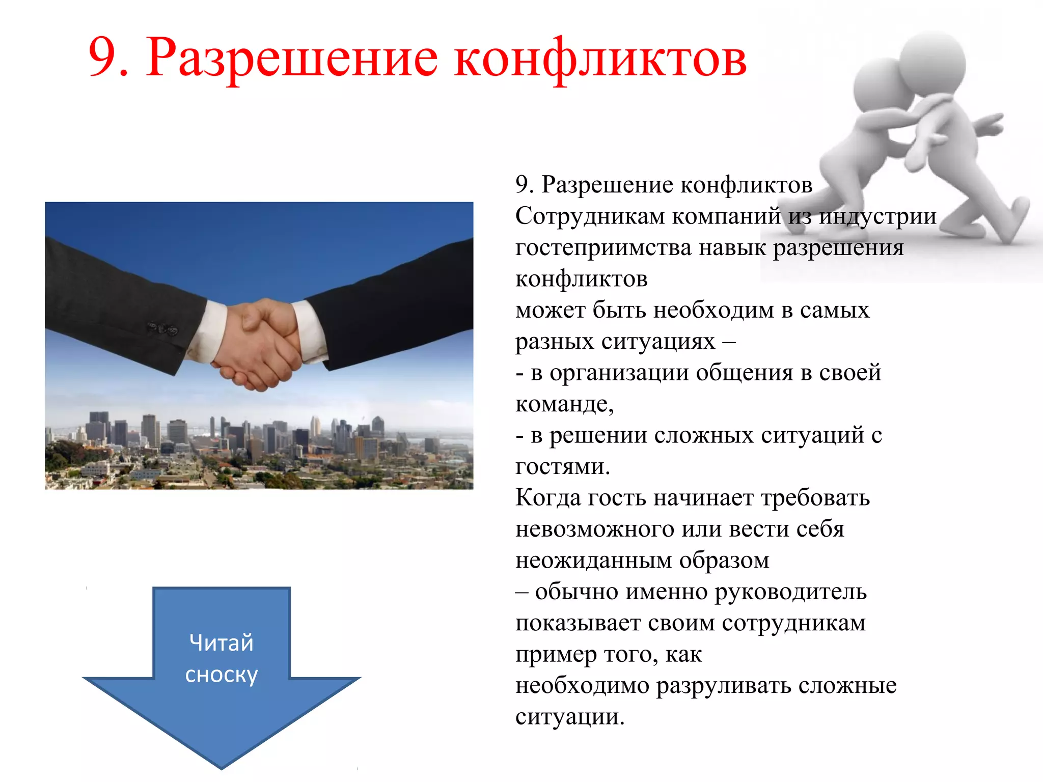 9. Разрешение конфликтов
9. Разрешение конфликтов
Сотрудникам компаний из индустрии
гостеприимства навык разрешения
конфликтов
может быть необходим в самых
разных ситуациях –
- в организации общения в своей
команде,
- в решении сложных ситуаций с
гостями.
Когда гость начинает требовать
невозможного или вести себя
неожиданным образом
– обычно именно руководитель
показывает своим сотрудникам
пример того, как
необходимо разруливать сложные
ситуации.
Читай
сноску
 