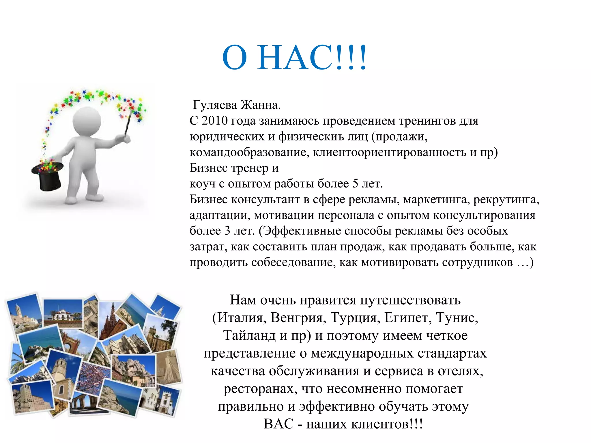О НАС!!!
Гуляева Жанна.
С 2010 года занимаюсь проведением тренингов для
юридических и физическиъ лиц (продажи,
командообразование, клиентоориентированность и пр)
Бизнес тренер и
коуч с опытом работы более 5 лет.
Бизнес консультант в сфере рекламы, маркетинга, рекрутинга,
адаптации, мотивации персонала с опытом консультирования
более 3 лет. (Эффективные способы рекламы без особых
затрат, как составить план продаж, как продавать больше, как
проводить собеседование, как мотивировать сотрудников …)
Нам очень нравится путешествовать
(Италия, Венгрия, Турция, Египет, Тунис,
Тайланд и пр) и поэтому имеем четкое
представление о международных стандартах
качества обслуживания и сервиса в отелях,
ресторанах, что несомненно помогает
правильно и эффективно обучать этому
ВАС - наших клиентов!!!
 