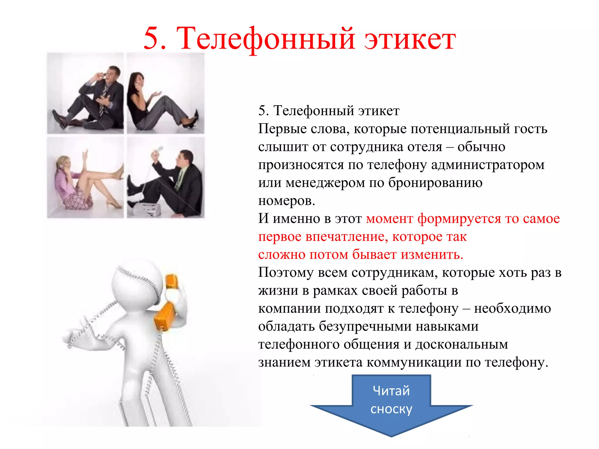5. Телефонный этикет
5. Телефонный этикет
Первые слова, которые потенциальный гость
слышит от сотрудника отеля – обычно
произносятся по телефону администратором
или менеджером по бронированию
номеров.
И именно в этот момент формируется то самое
первое впечатление, которое так
сложно потом бывает изменить.
Поэтому всем сотрудникам, которые хоть раз в
жизни в рамках своей работы в
компании подходят к телефону – необходимо
обладать безупречными навыками
телефонного общения и доскональным
знанием этикета коммуникации по телефону.
Читай
сноску
 
