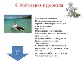 8. Мотивация персонала
8. Мотивация персонала
Продолжением программы по
обучению менеджеров может быть
курс по мотивации
персонала.
Мотивировать сотрудников на
идеальный сервис только деньгами -
премиями или
штрафами – обычно не получается
(слишком много в сервисе
эмоциональных
моментов, слишком много зависит от
внутреннего состояния людей, от того,
как они
на самом деле себя чувствуют, и во
что на самом деле верят).
Читай
сноску
 