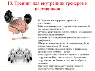 10. Тренинг для внутренних тренеров и
наставников
10. Тренинг для внутренних тренеров и
наставников
Работа в индустрии гостеприимства невозможна без
постоянного внутреннего
обучения сотрудников своими силами – обучения не
только коммуникативным
навыкам, но и специальным умениям, связанным с
профессией.
Обучение новых горничных стандартам по уборке
именно этого отеля, обучение
администраторов навыкам работе в программах
бронирования номеров – лучше
всего осуществлять силами старейших и опытных
сотрудников. И есть возможность обучить таких
сотрудников , чтобы они всегда могли обучить
новичков.
Для таких сотрудников актуальны тренинги
наставничества, тренинги тренеров.
 