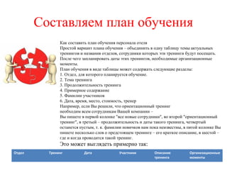 Составляем план обучения
Как составить план обучения персонала отеля
Простой вариант плана обучения – объединить в одну таблицу темы актуальных
тренингов и названия отделов, сотрудники которых эти тренинги будут посещать.
После чего запланировать даты этих тренингов, необходимые организационные
моменты.
План обучения в виде таблицы может содержать следующие разделы:
1. Отдел, для которого планируется обучение.
2. Тема тренинга
3. Продолжительность тренинга
4. Примерное содержание
5. Фамилии участников
6. Дата, время, место, стоимость, тренер
Например, если Вы решили, что ориентационный тренинг
необходим всем сотрудникам Вашей компании –
Вы пишете в первой колонке "все новые сотрудники", во второй "ориентационный
тренинг", в третьей – продолжительность и даты такого тренинга, четвертый
останется пустым, т. к. фамилии новичков нам пока неизвестны, в пятой колонке Вы
пишете несколько слов о предстоящем тренинге – его краткое описание, в шестой –
где и когда проводится такой тренинг.
Это может выглядеть примерно так:
Отдел Тренинг Дата Участники Описание
тренинга
Организационные
моменты
 