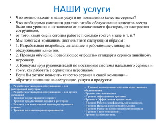 НАШИ услуги
• Что именно входит в наши услуги по повышению качества сервиса?
• Что необходимо компании для того, чтобы обслуживание клиентов всегда
было «на уровне» и не зависело от «человеческого фактора», от настроения
сотрудников,
• от того, какая смена сегодня работает, сколько гостей в зале и т. п.?
• Мы помогаем компаниям достичь этого следующим образом:
• 1. Разрабатывая подробные, детальные и работающие стандарты
• обслуживания клиентов.
• 2. Проводя обучение, позволяющее «продать» стандарты сервиса линейному
• персоналу
• 3. Консультируя руководителей по постановке системы идеального сервиса и
• тому, как работать с сервисным персоналом
• Если Вы хотите повысить качество сервиса в своей компании –
• обратите внимание на следующие услуги и продукты:
- Разработка стандартов обслуживания – для
ресторанной индустрии
- Разработка стандартов обслуживания – для других
компаний
- Тренинг по ресторанному сервису
- Тренинг предлагающих продаж в ресторане
- Чеклист для комплексной оценки ресторанного
сервиса
- Тренинг по клиентоориентированности
- Тренинг по постановке системы качественного
обслуживания
-Тренинг наставничества
- Тренинг эффективные продажи
-Тренинги Эффективная презентация.
- Тренинг Работа с конфликтными клиентами.
- Тренинг Навыки коммуникабельности
- Тренинг Развитие компетенций руководителя
- Тренинг Тайм-менеджмент.
-Тренинг Целеполагание.
 