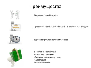 Преимущества
Индивидуальный подход
При заказе нескольких позиций – значительные скидки
Короткие сроки исполнения заказа
Бесплатно составляем
– план по обучению
-Систему приема персонала
- Адаптации
-Наставничества.
 