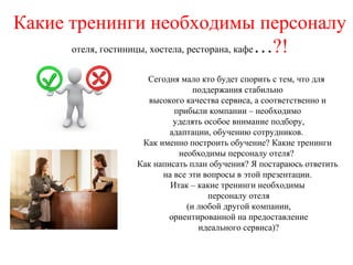 Какие тренинги необходимы персоналу
отеля, гостиницы, хостела, ресторана, кафе…?!
Сегодня мало кто будет спорить с тем, что для
поддержания стабильно
высокого качества сервиса, а соответственно и
прибыли компании – необходимо
уделять особое внимание подбору,
адаптации, обучению сотрудников.
Как именно построить обучение? Какие тренинги
необходимы персоналу отеля?
Как написать план обучения? Я постараюсь ответить
на все эти вопросы в этой презентации.
Итак – какие тренинги необходимы
персоналу отеля
(и любой другой компании,
ориентированной на предоставление
идеального сервиса)?
 