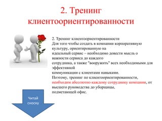 2. Тренинг
клиентоориентированности
2. Тренинг клиентоориентированности
Для того чтобы создать в компании корпоративную
культуру, ориентированную на
идеальный сервис – необходимо довести мысль о
важности сервиса до каждого
сотрудника, а также "вооружить" всех необходимыми для
эффективной
коммуникации с клиентами навыками.
Поэтому, тренинг по клиентоориентированности,
необходим абсолютно каждому сотруднику компании, от
высшего руководства до уборщицы,
подметающей офис.
Читай
сноску
 