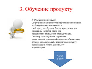 3. Обучение продукту
3. Обучение по продукту
Сотрудникам клиентоориентированной компании
необходимо досконально знать
свой продукт – будь то блюда в ресторане или
оснащение номеров отеля или
особенности проведения процедур в спа.
Поэтому план обучения персонала
клиентоориентированной компании обязательно
должен включать в себя тренинг по продукту,
позволяющий людям усвоить эту
информацию.
Читай
сноску
 