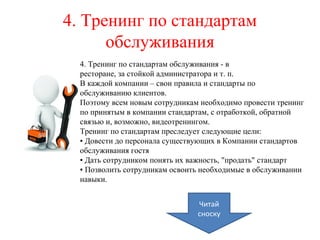 4. Тренинг по стандартам
обслуживания
4. Тренинг по стандартам обслуживания - в
ресторане, за стойкой администратора и т. п.
В каждой компании – свои правила и стандарты по
обслуживанию клиентов.
Поэтому всем новым сотрудникам необходимо провести тренинг
по принятым в компании стандартам, с отработкой, обратной
связью и, возможно, видеотренингом.
Тренинг по стандартам преследует следующие цели:
▪ Довести до персонала существующих в Компании стандартов
обслуживания гостя
▪ Дать сотрудником понять их важность, "продать" стандарт
▪ Позволить сотрудникам освоить необходимые в обслуживании
навыки.
Читай
сноску
 