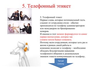 5. Телефонный этикет
5. Телефонный этикет
Первые слова, которые потенциальный гость
слышит от сотрудника отеля – обычно
произносятся по телефону администратором
или менеджером по бронированию
номеров.
И именно в этот момент формируется то самое
первое впечатление, которое так
сложно потом бывает изменить.
Поэтому всем сотрудникам, которые хоть раз в
жизни в рамках своей работы в
компании подходят к телефону – необходимо
обладать безупречными навыками
телефонного общения и доскональным
знанием этикета коммуникации по телефону.
Читай
сноску
 