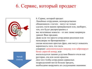 6. Сервис, который продает
6. Сервис, который продает
Линейные сотрудники, непосредственно
общающиеся с гостем – могут не только
сделать гостя вашим приверженцем или, наоборот,
тем, кто будет распространять о
вас негативные новости – от них также напрямую
зависят Ваш продажи.
Даже если это просто сотрудники ресепшен или
менеджеры по бронированию –
сказав несколько простых фраз, они могут повысить
вероятность того, что гость
совершит дополнительную покупку или забронирует
более дорогой номер, или
воспользуется такими услугами Вашего отеля как
ресторан, спа или салон красоты.
Для того чтобы сотрудники сервисных
подразделений могли больше продать,
необходимо вооружить их следующими знаниями:
Читай
сноску
 