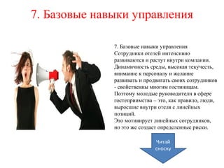 7. Базовые навыки управления
7. Базовые навыки управления
Сотрудники отелей интенсивно
развиваются и растут внутри компании.
Динамичность среды, высокая текучесть,
внимание к персоналу и желание
развивать и продвигать своих сотрудников
- свойственны многим гостиницам.
Поэтому молодые руководители в сфере
гостеприимства – это, как правило, люди,
выросшие внутри отеля с линейных
позиций.
Это мотивирует линейных сотрудников,
но это же создает определенные риски.
Читай
сноску
 