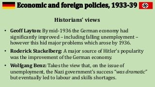 Historians’ views
• Geoff Layton: By mid-1936 the German economy had
significantly improved – including falling unemployment –
however this hid major problems which arose by 1936.
• Roderick Stackelberg: A major source of Hitler’s popularity
was the improvement of the German economy.
• Wolfgang Benz: Takes the view that, on the issue of
unemployment, the Nazi government’s success “was dramatic”
but eventually led to labour and skills shortages.
 
