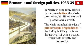 In reality the economy started
to improve before the Nazis
took power, but Hitler was well
placed to take credit.
The Nazis launched a series of
public works programmes –
including building roads and
houses – all of which created
work, both directly and
indirectly.
 