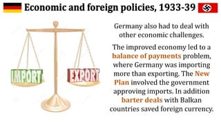 Germany also had to deal with
other economic challenges.
The improved economy led to a
balance of payments problem,
where Germany was importing
more than exporting. The New
Plan involved the government
approving imports. In addition
barter deals with Balkan
countries saved foreign currency.
 