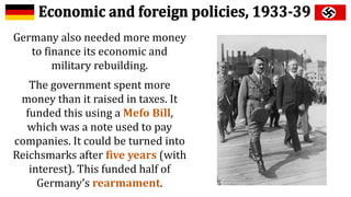 Germany also needed more money
to finance its economic and
military rebuilding.
The government spent more
money than it raised in taxes. It
funded this using a Mefo Bill,
which was a note used to pay
companies. It could be turned into
Reichsmarks after five years (with
interest). This funded half of
Germany’s rearmament.
 