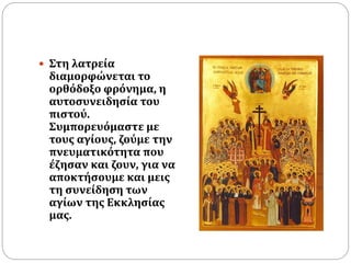  Στη λατρεία
διαμορφώνεται το
ορθόδοξο φρόνημα, η
αυτοσυνειδησία του
πιστού.
Συμπορευόμαστε με
τους αγίους, ζούμε την
πνευματικότητα που
έζησαν και ζουν, για να
αποκτήσουμε και μεις
τη συνείδηση των
αγίων της Εκκλησίας
μας.
 