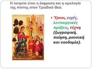 Η λατρεία είναι η έκφραση και η ομολογία
της πίστης στον Τριαδικό Θεό.
 Ύμνοι, ευχές,
λειτουργικές
πράξεις, τέχνη
(ζωγραφική,
ποίηση, μουσική
και ναοδομία).
 