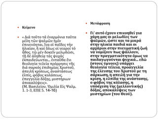  Κείμενο
 « Διά τοῦτο τά ἐναρμόνια ταῦτα
μέλη τῶν ψαλμῶν ἡμῖν
ἐπινενόηται, ἵνα οἱ παῖδες τήν
ἡλικίαν, ἢ καί ὃλως οἱ νεαροί τό
ἦθος. τῷ μέν δοκεῖν μελῳδῶσι,
τῇ δέ ἀληθείᾳ τάς ψυχάς
ἐκπαιδεύωνται... ἐνταῦθα ἔνι
θεολογία τελεία πρόρρησις τῆς
διά σαρκός ἐπιδημίας Χριστοῦ,
ἀπειλή κρίσεως, ἀναστάσεως
ἐλπίς, φόβος κολάσεως,
ἐπαγγελία δόξης, μυστήριων
ἀποκαλύψεις».
(Μ. Βασιλείου. Ὁμιλία Εἰς Ψαλμ.
1. 1-3, ΕΠΕ 5. 14-16)
 Μετάφραση
 Γι' αυτό έχουν επινοηθεί για
χάρη μας οι μελωδίες των
ψαλμών, ώστε και τα μικρά
στην ηλικία παιδιά και οι
αρχάριοι στην πνευματική ζωή
να νομίζουν πως ψάλλουν,
στην πραγματικότητα όμως να
παιδαγωγούνται ψυχικά... εδώ
(στους ύμνους) υπάρχει
θεολογία τέλεια, προαγγελία
της έλευσης του Χριστού με τη
σάρκωση, η απειλή για την
κρίση, η ελπίδα της ανάστασης,
ο φόβος της κόλασης, η
υπόσχεση της (μελλοντικής)
δόξας, αποκαλύψεις των
μυστηρίων (του Θεού).
 