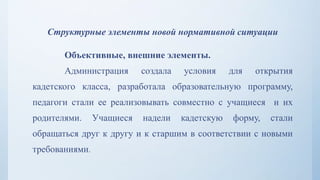 Структурные элементы новой нормативной ситуации
Объективные, внешние элементы.
Администрация создала условия для открытия
кадетского класса, разработала образовательную программу,
педагоги стали ее реализовывать совместно с учащиеся и их
родителями. Учащиеся надели кадетскую форму, стали
обращаться друг к другу и к старшим в соответствии с новыми
требованиями.
 