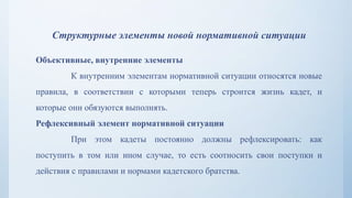 Структурные элементы новой нормативной ситуации
Объективные, внутренние элементы
К внутренним элементам нормативной ситуации относятся новые
правила, в соответствии с которыми теперь строится жизнь кадет, и
которые они обязуются выполнять.
Рефлексивный элемент нормативной ситуации
При этом кадеты постоянно должны рефлексировать: как
поступить в том или ином случае, то есть соотносить свои поступки и
действия с правилами и нормами кадетского братства.
 