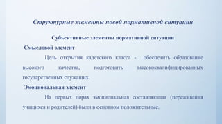 Структурные элементы новой нормативной ситуации
Субъективные элементы нормативной ситуации
Смысловой элемент
Цель открытия кадетского класса - обеспечить образование
высокого качества, подготовить высококвалифицированных
государственных служащих.
Эмоциональная элемент
На первых порах эмоциональная составляющая (переживания
учащихся и родителей) были в основном положительные.
 
