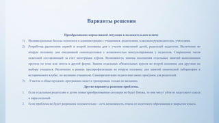 Варианты решения
Преобразование нормативной ситуации в положительном ключе
1) Индивидуальные беседы психолога и администрации с учащимися, родителями, классным руководителем, учителями.
2) Разработка расписания первой и второй половины дня с учетом пожеланий детей, родителей педагогов. Включение во
вторую половину дня ежедневной самоподготовки с возможностью консультирования у педагогов. Сокращение часов
кадетской составляющей за счет интеграции курсов. Возможность замены посещения отдельных занятий выполнением
проекта по теме или зачета в другой форме. Замена отдельных обязательных курсов во второй половине дня другими по
выбору учащихся. Включение в рамках предпрофилизации во вторую половину дня занятий химической лаборатории и
исторического клуба ( по желанию учащихся). Самопрезентация педагогами своих программ для родителей.
3) Участие в общегородских программах кадет и тренировках только по желанию.
Другие варианты решения проблемы.
1. Если отдельным родителям и детям новая преобразованная ситуация не будет близка, то они могут уйти из кадетского класса
в параллельный.
2. Если проблема не будет разрешена положительно – есть возможность отказа от кадетского образования и закрытия класса.
 