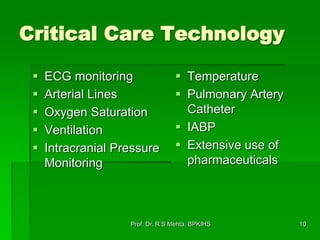10
Critical Care Technology
 ECG monitoring
 Arterial Lines
 Oxygen Saturation
 Ventilation
 Intracranial Pressure
Monitoring
 Temperature
 Pulmonary Artery
Catheter
 IABP
 Extensive use of
pharmaceuticals
Prof. Dr. R S Mehta, BPKIHS
 