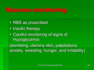 Glucose monitoring
 RBS as prescribed
 Insulin therapy
 Careful monitoring of signs of
Hypoglycemia
(trembling, clammy skin, palpitations,
anxiety, sweating, hunger, and irritability)
106Prof. Dr. R S Mehta, BPKIHS
 
