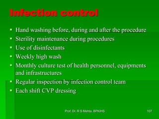 Infection control
 Hand washing before, during and after the procedure
 Sterility maintenance during procedures
 Use of disinfectants
 Weekly high wash
 Monthly culture test of health personnel, equipments
and infrastructures
 Regular inspection by infection control team
 Each shift CVP dressing
107Prof. Dr. R S Mehta, BPKIHS
 