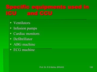 Specific equipments used in
ICU and CCU
 Ventilators
 Infusion pumps
 Cardiac monitors
 Defibrillator
 ABG machine
 ECG machine
108Prof. Dr. R S Mehta, BPKIHS
 