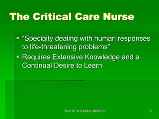 11
The Critical Care Nurse
 “Specialty dealing with human responses
to life-threatening problems”
 Requires Extensive Knowledge and a
Continual Desire to Learn
Prof. Dr. R S Mehta, BPKIHS
 