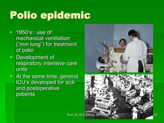 Polio epidemic
 1950’s: use of
mechanical ventilation
(“iron lung”) for treatment
of polio
 Development of
respiratory intensive care
units
 At the same time, general
ICU’s developed for sick
and postoperative
patients
15Prof. Dr. R S Mehta, BPKIHS
 