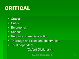 CRITICAL
 Crucial
 Crisis
 Emergency
 Serious
 Requiring immediate action
 Thorough and constant observation
 Total dependent
(Oxford Dictionary)
2Prof. Dr. R S Mehta, BPKIHS
 