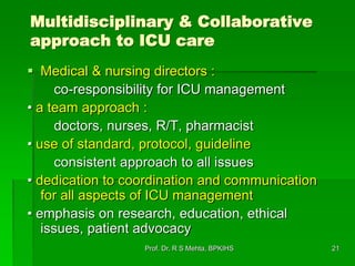 Multidisciplinary & Collaborative
approach to ICU care
 Medical & nursing directors :
co-responsibility for ICU management
• a team approach :
doctors, nurses, R/T, pharmacist
• use of standard, protocol, guideline
consistent approach to all issues
• dedication to coordination and communication
for all aspects of ICU management
• emphasis on research, education, ethical
issues, patient advocacy
21Prof. Dr. R S Mehta, BPKIHS
 