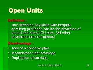 Open Units
Definition :
any attending physician with hospital
admitting privileges can be the physician of
record and direct ICU care. (All other
physicians are consultants)
Disadvantage :
 lack of a cohesive plan
 Inconsistent night coverage
 Duplication of services
24Prof. Dr. R S Mehta, BPKIHS
 