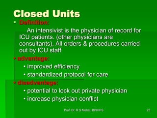 Closed Units
 Definition:
An intensivist is the physician of record for
ICU patients. (other physicians are
consultants), All orders & procedures carried
out by ICU staff
• advantage:
• improved efficiency
• standardized protocol for care
• disadvantage:
• potential to lock out private physician
• increase physician conflict
25Prof. Dr. R S Mehta, BPKIHS
 