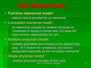 ICU Model Care
 Full-time intensivist model :
 patient care is provided by an intensivist
 Consultant intensivist model :
 an intensivist consults for another physician to
coordinate or assist in critical care, but dose not
have primary responsibility for care
 Multiple consultant model:
 multiple specialists are involved in the patient care,
(esp. R/T doctors for ventilators), but none is
designated especially as the consultant intensivist
 Single physician model :
 primary physician provides all ICU care
27Prof. Dr. R S Mehta, BPKIHS
 