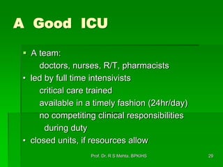 A Good ICU
 A team:
doctors, nurses, R/T, pharmacists
• led by full time intensivists
critical care trained
available in a timely fashion (24hr/day)
no competiting clinical responsibilities
during duty
• closed units, if resources allow
29Prof. Dr. R S Mehta, BPKIHS
 