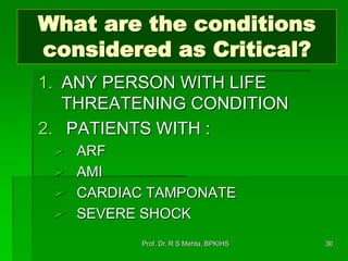 What are the conditions
considered as Critical?
1. ANY PERSON WITH LIFE
THREATENING CONDITION
2. PATIENTS WITH :
 ARF
 AMI
 CARDIAC TAMPONATE
 SEVERE SHOCK
30Prof. Dr. R S Mehta, BPKIHS
 
