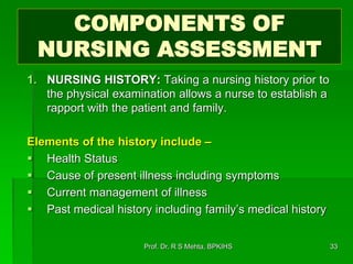 COMPONENTS OF
NURSING ASSESSMENT
1. NURSING HISTORY: Taking a nursing history prior to
the physical examination allows a nurse to establish a
rapport with the patient and family.
Elements of the history include –
 Health Status
 Cause of present illness including symptoms
 Current management of illness
 Past medical history including family’s medical history
33Prof. Dr. R S Mehta, BPKIHS
 