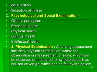  Social history
 Perception of illness
2. Psychological and Social Examination-
 Client’s perception
 Emotional health
 Physical health
 Spiritual health
 Intellectual health
 3. Physical Examination : A nursing assessment
includes physical examination, where the
observation or measurement of signs, which can
be observed or measured, or symptoms such as
nausea or vertigo, which can be felt by the patient.
34
 