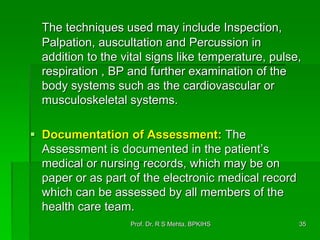 The techniques used may include Inspection,
Palpation, auscultation and Percussion in
addition to the vital signs like temperature, pulse,
respiration , BP and further examination of the
body systems such as the cardiovascular or
musculoskeletal systems.
 Documentation of Assessment: The
Assessment is documented in the patient’s
medical or nursing records, which may be on
paper or as part of the electronic medical record
which can be assessed by all members of the
health care team.
35Prof. Dr. R S Mehta, BPKIHS
 