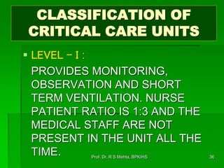 CLASSIFICATION OF
CRITICAL CARE UNITS
 LEVEL - I :
PROVIDES MONITORING,
OBSERVATION AND SHORT
TERM VENTILATION. NURSE
PATIENT RATIO IS 1:3 AND THE
MEDICAL STAFF ARE NOT
PRESENT IN THE UNIT ALL THE
TIME. 36Prof. Dr. R S Mehta, BPKIHS
 