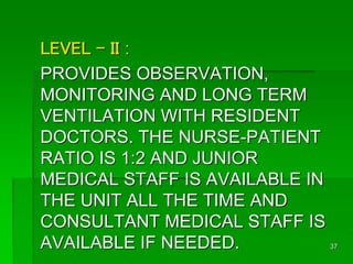 LEVEL - II :
PROVIDES OBSERVATION,
MONITORING AND LONG TERM
VENTILATION WITH RESIDENT
DOCTORS. THE NURSE-PATIENT
RATIO IS 1:2 AND JUNIOR
MEDICAL STAFF IS AVAILABLE IN
THE UNIT ALL THE TIME AND
CONSULTANT MEDICAL STAFF IS
AVAILABLE IF NEEDED. 37
 