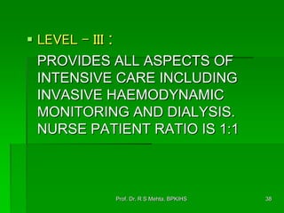  LEVEL - III :
PROVIDES ALL ASPECTS OF
INTENSIVE CARE INCLUDING
INVASIVE HAEMODYNAMIC
MONITORING AND DIALYSIS.
NURSE PATIENT RATIO IS 1:1
38Prof. Dr. R S Mehta, BPKIHS
 