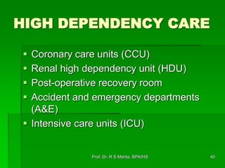 HIGH DEPENDENCY CARE
 Coronary care units (CCU)
 Renal high dependency unit (HDU)
 Post-operative recovery room
 Accident and emergency departments
(A&E)
 Intensive care units (ICU)
40Prof. Dr. R S Mehta, BPKIHS
 